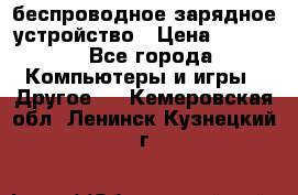 беспроводное зарядное устройство › Цена ­ 2 190 - Все города Компьютеры и игры » Другое   . Кемеровская обл.,Ленинск-Кузнецкий г.